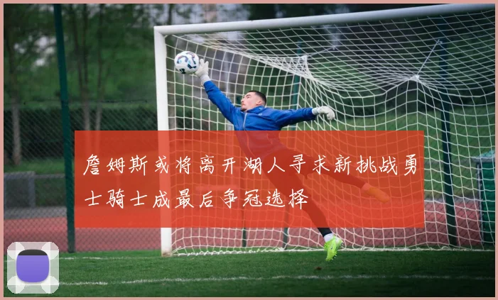 詹姆斯或将离开湖人寻求新挑战勇士骑士成最后争冠选择