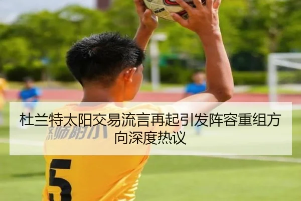 杜兰特太阳交易流言再起引发阵容重组方向深度热议